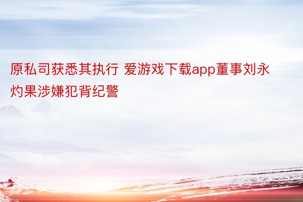 原私司获悉其执行 爱游戏下载app董事刘永灼果涉嫌犯背纪警
