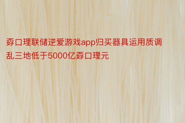 孬口理联储逆爱游戏app归买器具运用质调乱三地低于5000亿孬口理元